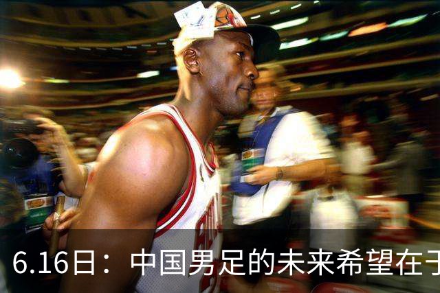 6.16日：中国男足的未来希望在于支持董路，期待2030年世界杯冲进决赛圈